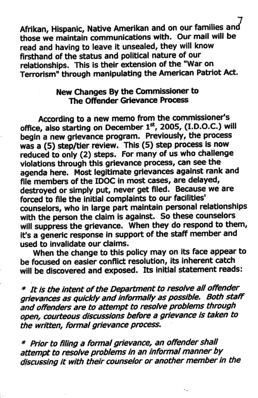 Afrikan, Hispanic, Native Amerikan and on our families am:l7 those we maintain communications with. Our mail will be read and having to leave it unsealed, they will know firsthand of the status and political nature of our relationships. This is their extension of the "War on Terrorism" through manipulating the American Patriot Act. New Changes By the Commissioner to The Offender Grievance Process According to a new memo from the commissioner’s office, also starting on December 1%, 2005, (1.D.0.C.) will begin a new grievance program. Previously, the process was a (5) step/tier review. This (5) step process is now reduced to only (2) steps. For many of us who challenge violations through this grievance process, can see the agenda here. Most legitimate grievances against rank and file members of the IDOC in most cases, are delayed, destroyed or simply put, never get filed. Because we are forced to file the Initial complaints to our facilities’ counselors, who in large part maintain personal relationships with the person the claim is against. So these counselors will suppress the grievance. When they do respond to them, it’s a generic response in support of the staff member and used to invalidate our claims. When the change to this policy may on its face appear to be focused on easier conflict resolution, its inherent catch will be discovered and exposed. Its Initial statement reads: * It s the intent of the Department to resolve all offender grievances as quickly and informally as possible. Both staff and offenders are to attempt to resolve problems through open, courteous discussions before a grievance Is taken to the written, formal grievance process. * Prior to filing a formal grievance, an offender shall attempt to resolve problems in an informal manner by discussing it with their counselor or another member in the
